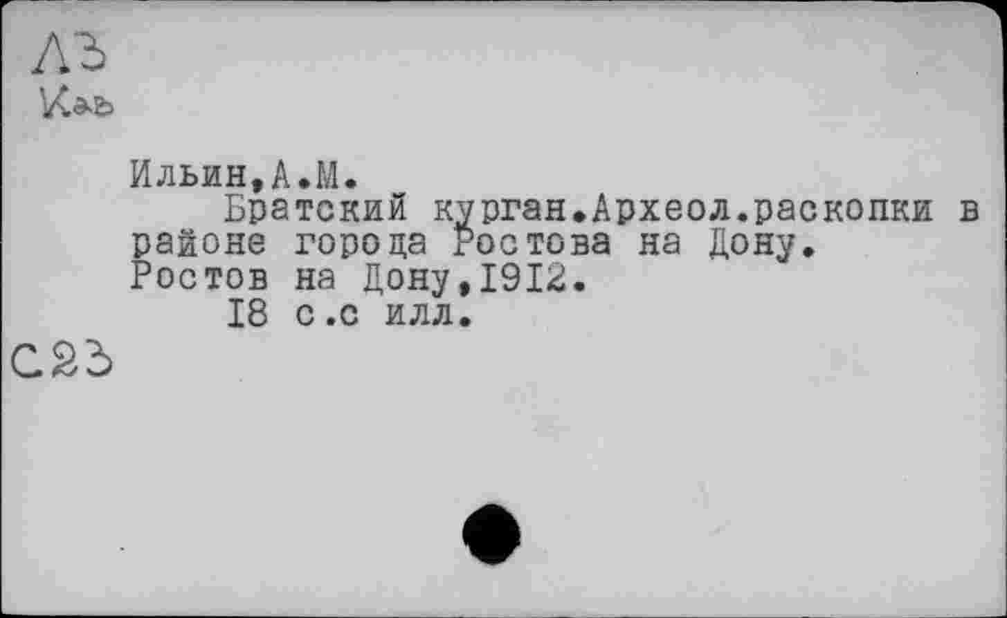 ﻿лъ
Ильин,А.М.
Братский курган.Археол.раскопки в районе города Ростова на Дону.
Ростов на Дону,1912.
18 с.с илл.
С2Ь